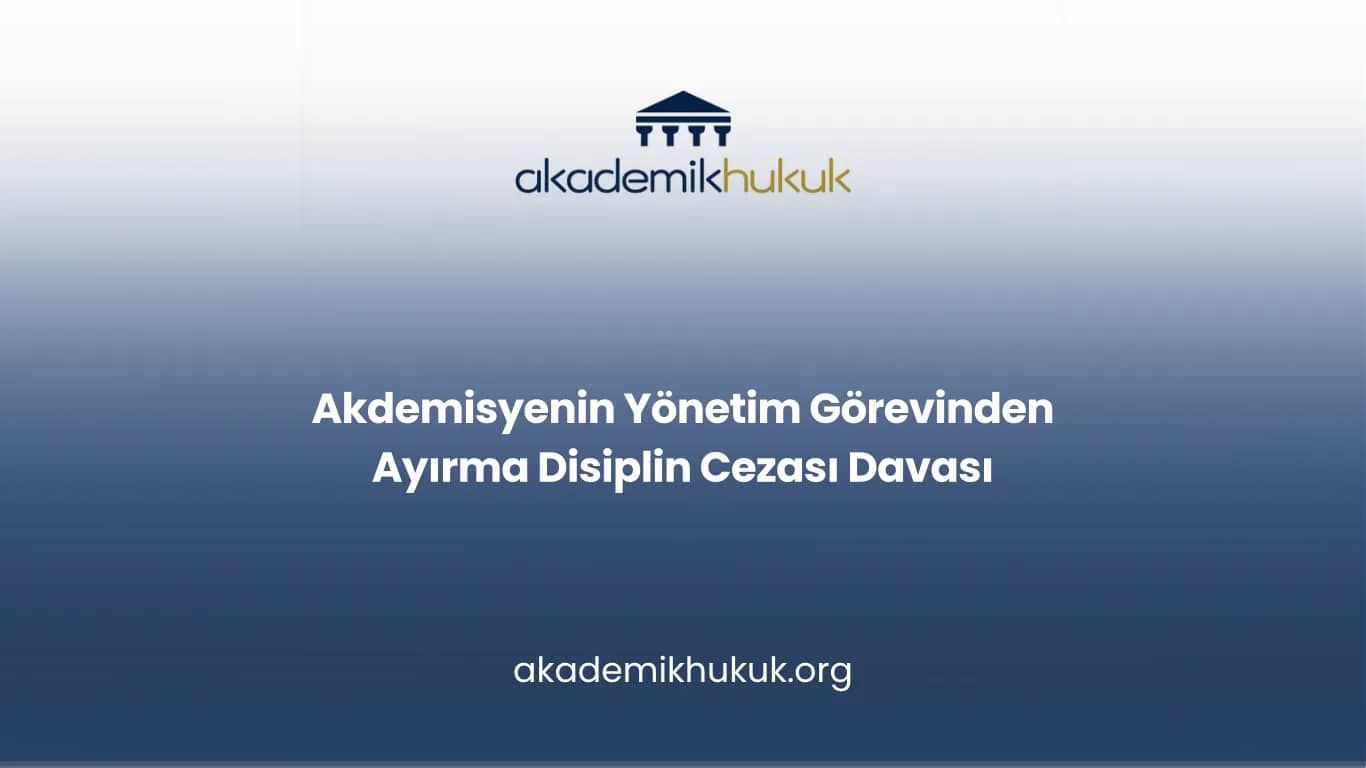 Akdemisyenin Yönetim Görevinden Ayırma Disiplin Cezası Davası