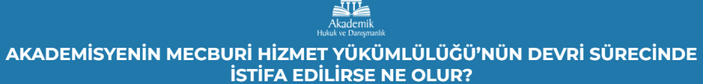 AKADEMİSYENİN MECBURİ HİZMET YÜKÜMLÜLÜĞÜ’NÜN DEVRİ SÜRECİNDE İSTİFA EDİLİRSE NE OLUR?