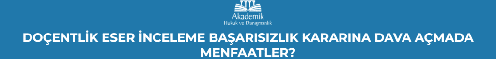 DOÇENTLİK ESER İNCELEME BAŞARISIZLIK KARARINA DAVA AÇMADA MENFAATLER?